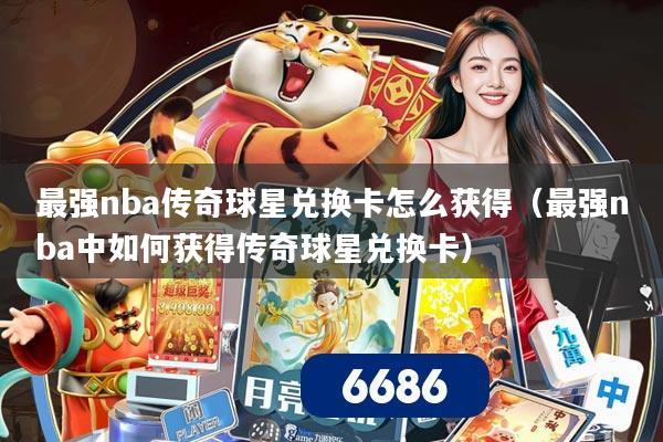 最强nba传奇球星兑换卡怎么获得（最强nba中如何获得传奇球星兑换卡）