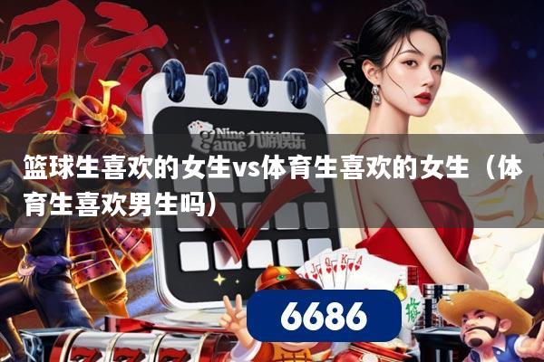 篮球生喜欢的女生vs体育生喜欢的女生(体育生喜欢男生吗)