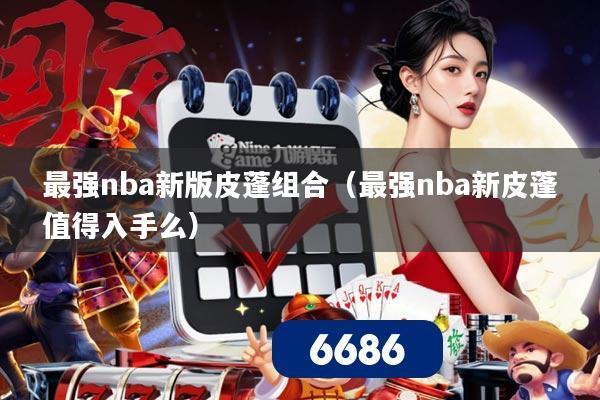 最强nba新版皮蓬组合（最强nba新皮蓬值得入手么）
